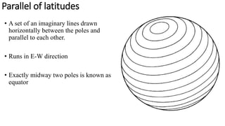 Parallel of latitudes
• A set of an imaginary lines drawn
horizontally between the poles and
parallel to each other.
• Runs in E-W direction
• Exactly midway two poles is known as
equator