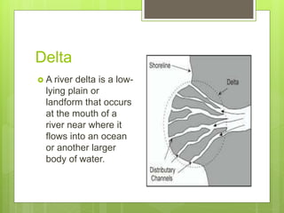 Delta
 A river delta is a low-
lying plain or
landform that occurs
at the mouth of a
river near where it
flows into an ocean
or another larger
body of water.
 