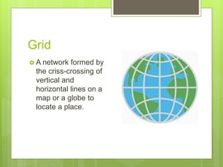 Grid
 A network formed by
the criss-crossing of
vertical and
horizontal lines on a
map or a globe to
locate a place.
 