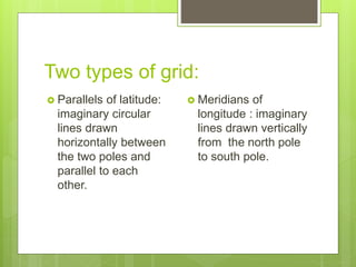 Two types of grid:
 Parallels of latitude:
imaginary circular
lines drawn
horizontally between
the two poles and
parallel to each
other.
 Meridians of
longitude : imaginary
lines drawn vertically
from the north pole
to south pole.
 