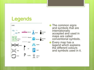 Legends
 The common signs
and symbols that are
internationally
accepted and used in
maps are called
conventional symbols.
 Every map has a
legend which explains
the different colours
and symbols used in it.
 