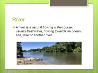 River
 A river is a natural flowing watercourse,
usually freshwater, flowing towards an ocean,
sea, lake or another river.
 