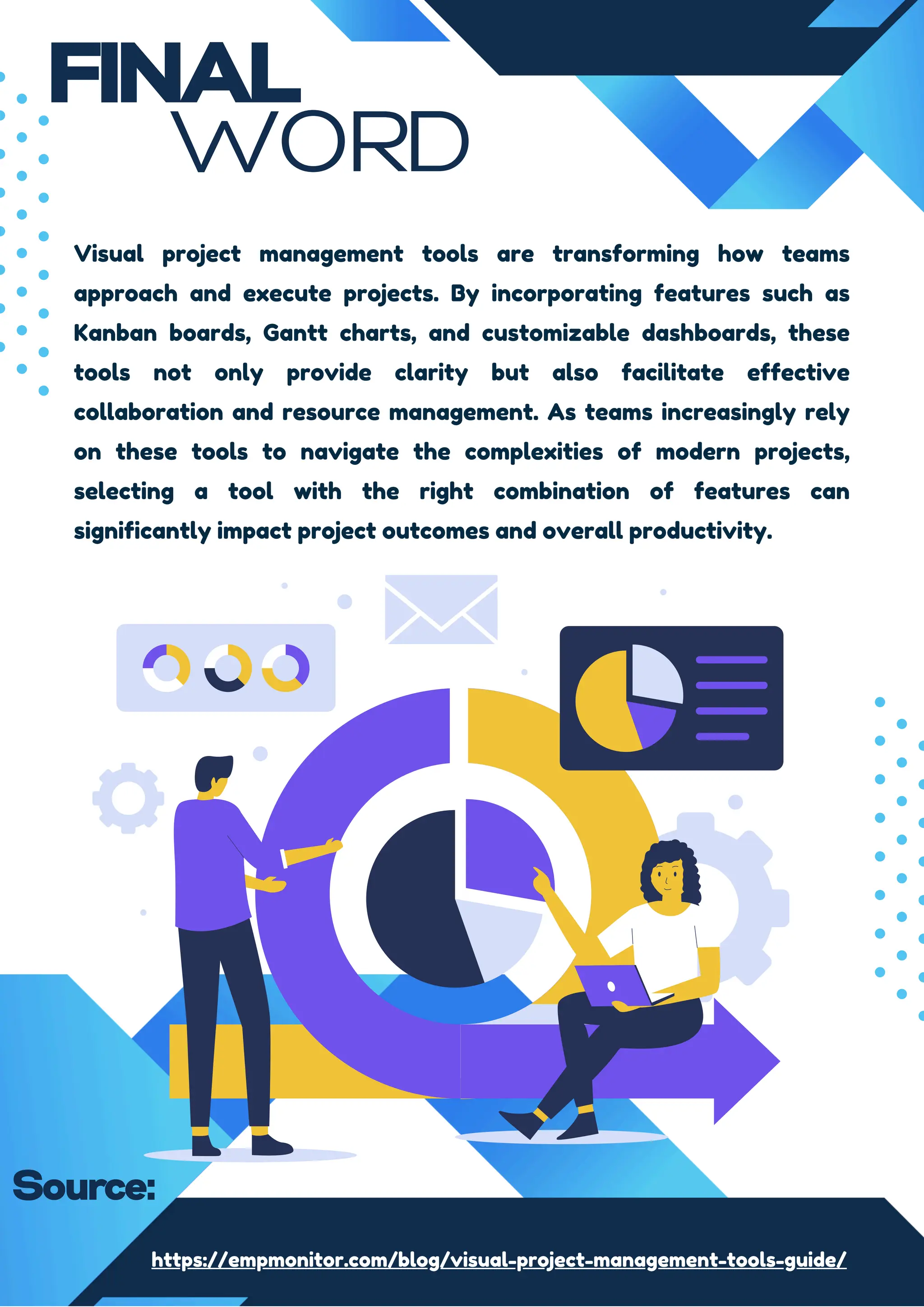 FINAL
WORD
Visual project management tools are transforming how teams
approach and execute projects. By incorporating features such as
Kanban boards, Gantt charts, and customizable dashboards, these
tools not only provide clarity but also facilitate effective
collaboration and resource management. As teams increasingly rely
on these tools to navigate the complexities of modern projects,
selecting a tool with the right combination of features can
significantly impact project outcomes and overall productivity.
https://empmonitor.com/blog/visual-project-management-tools-guide/
Source:
 