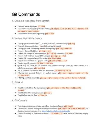 Git Commands
1. Create a repository from scratch
● To create a new repository: ​git init
● To download a project to particular folder: ​git clone <link of the file> <rename with
new name of your choice>
● To determine status of the repository:​ ​git status
2. Review repository history
● To displays the commit id(SHA), Author, Date and Commit message: ​git log
● To scroll the commit history - ​j​(up), ​k​(down) and ​q​(to exit).
● To​ ​displays SHA followed by commit message only: ​git log --oneline
● To views the modified files: ​ ​git log --stat
● To view the changes in the file changes: ​git log -p​ Alternative:​ ​git diff
● To view both modified files and file changes:​ ​git log -p --stat
● To view file changes of a specific SHAid: ​git show SHAid
● To view modified files of a specific SHA:​ ​git show SHAid --stat
● To view specific commit: ​git log --stat SHA
● Quick way to check no. of commits and commit messages done by other authors in a
collaborative projects: ​git shortlog
● Just to check no. of commits done and the authors:​ ​git shortlog -s -n
● Filtering out commit history by author name: ​git log --author=<name of the
collaborator>
● Filtering commits by words: ​git log --grep=<name of the word(s) to be filtered>
3. Git Add
● To add specific file to the staging index: ​git add <name of the files followed by
spaces>
● To add all the files to staging index: ​git add .
● To add all the tracked files: ​git add -u
4. Git Commit
● To write commit messages in the text editor already configured: ​git commit
● To add direct commit message without open text editor: ​git commit -m <Commit message>​. To
check out commit message style: ​https://udacity.github.io/git-styleguide/
● To directly adding of files to the repository: ​git commit -a​. Skips adding of files to the staging
index.
1
 