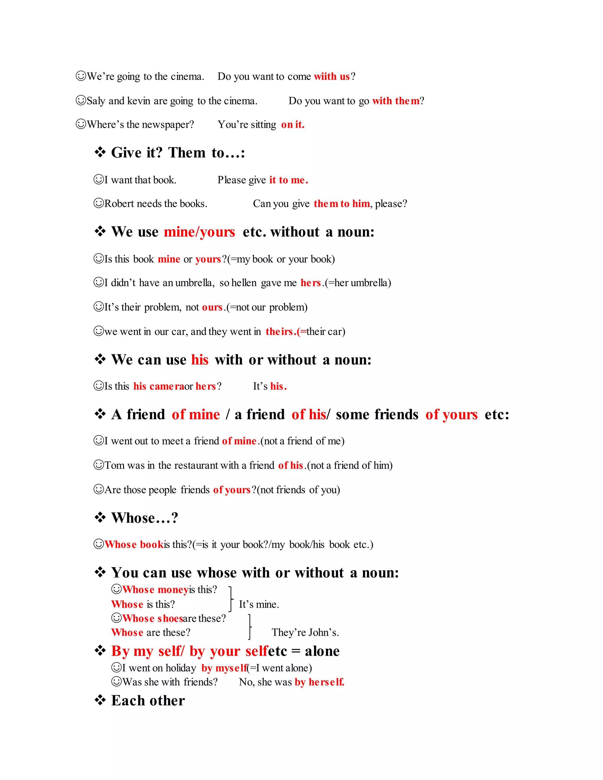 ☺We’re going to the cinema. Do you want to come wiith us?
☺Saly and kevin are going to the cinema. Do you want to go with them?
☺Where’s the newspaper? You’re sitting on it.
 Give it? Them to…:
☺I want that book. Please give it to me.
☺Robert needs the books. Can you give them to him, please?
 We use mine/yours etc. without a noun:
☺Is this book mine or yours?(=my book or your book)
☺I didn’t have an umbrella, so hellen gave me hers.(=her umbrella)
☺It’s their problem, not ours.(=not our problem)
☺we went in our car, and they went in theirs.(=their car)
 We can use his with or without a noun:
☺Is this his cameraor hers? It’s his.
 A friend of mine / a friend of his/ some friends of yours etc:
☺I went out to meet a friend of mine.(not a friend of me)
☺Tom was in the restaurant with a friend of his.(not a friend of him)
☺Are those people friends of yours?(not friends of you)
 Whose…?
☺Whose bookis this?(=is it your book?/my book/his book etc.)
 You can use whose with or without a noun:
☺Whose moneyis this?
Whose is this? It’s mine.
☺Whose shoesare these?
Whose are these? They’re John’s.
 By my self/ by your selfetc = alone
☺I went on holiday by myself(=I went alone)
☺Was she with friends? No, she was by herself.
 Each other
 