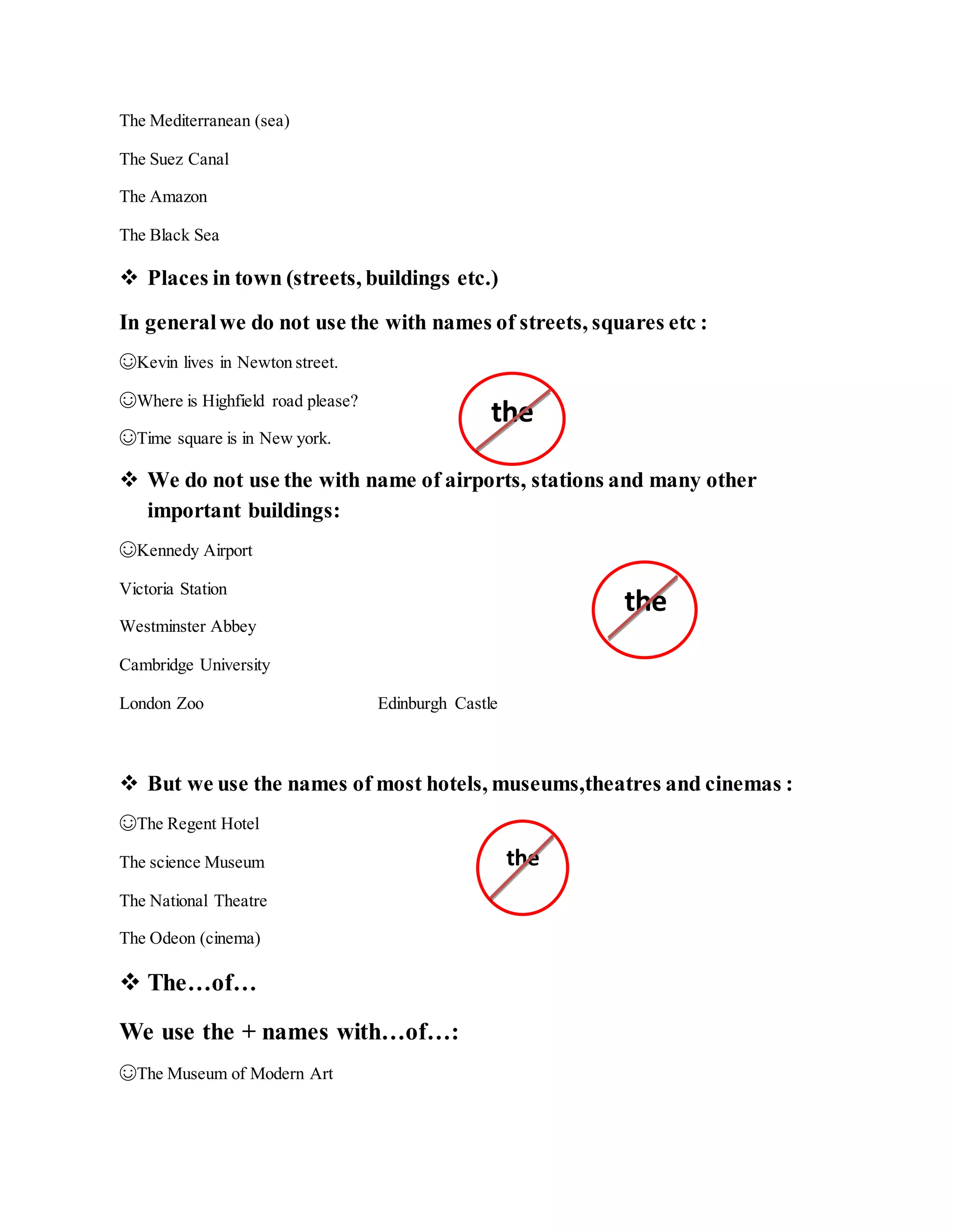 The Mediterranean (sea)
The Suez Canal
The Amazon
The Black Sea
 Places in town (streets, buildings etc.)
In generalwe do not use the with names of streets, squares etc :
☺Kevin lives in Newton street.
☺Where is Highfield road please?
☺Time square is in New york.
 We do not use the with name of airports, stations and many other
important buildings:
☺Kennedy Airport
Victoria Station
Westminster Abbey
Cambridge University
London Zoo Edinburgh Castle
 But we use the names of most hotels, museums,theatres and cinemas :
☺The Regent Hotel
The science Museum
The National Theatre
The Odeon (cinema)
 The…of…
We use the + names with…of…:
☺The Museum of Modern Art
the
the
the
 