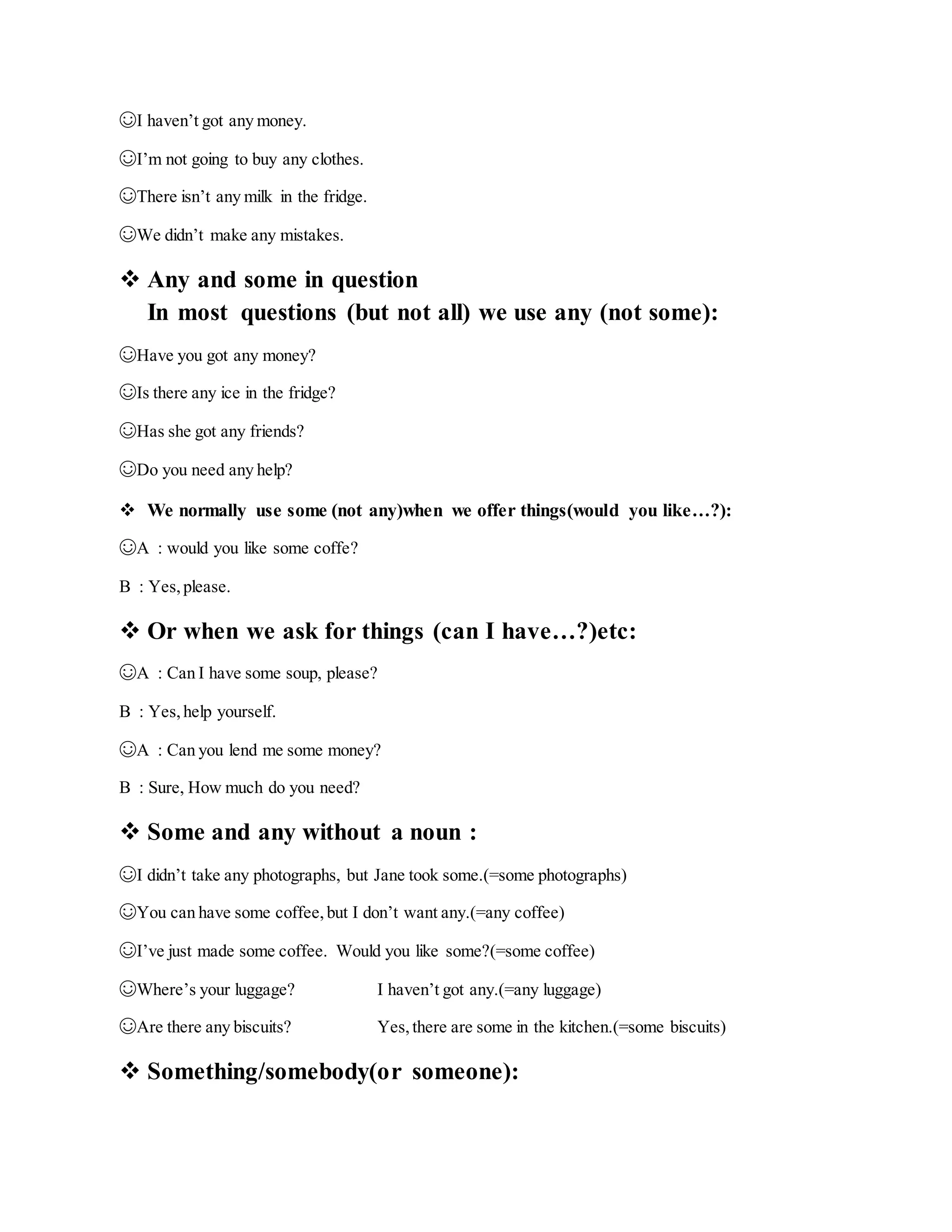 ☺I haven’t got any money.
☺I’m not going to buy any clothes.
☺There isn’t any milk in the fridge.
☺We didn’t make any mistakes.
 Any and some in question
In most questions (but not all) we use any (not some):
☺Have you got any money?
☺Is there any ice in the fridge?
☺Has she got any friends?
☺Do you need any help?
 We normally use some (not any)when we offer things(would you like…?):
☺A : would you like some coffe?
B : Yes,please.
 Or when we ask for things (can I have…?)etc:
☺A : Can I have some soup, please?
B : Yes,help yourself.
☺A : Can you lend me some money?
B : Sure, How much do you need?
 Some and any without a noun :
☺I didn’t take any photographs, but Jane took some.(=some photographs)
☺You can have some coffee,but I don’t want any.(=any coffee)
☺I’ve just made some coffee. Would you like some?(=some coffee)
☺Where’s your luggage? I haven’t got any.(=any luggage)
☺Are there any biscuits? Yes,there are some in the kitchen.(=some biscuits)
 Something/somebody(or someone):
 