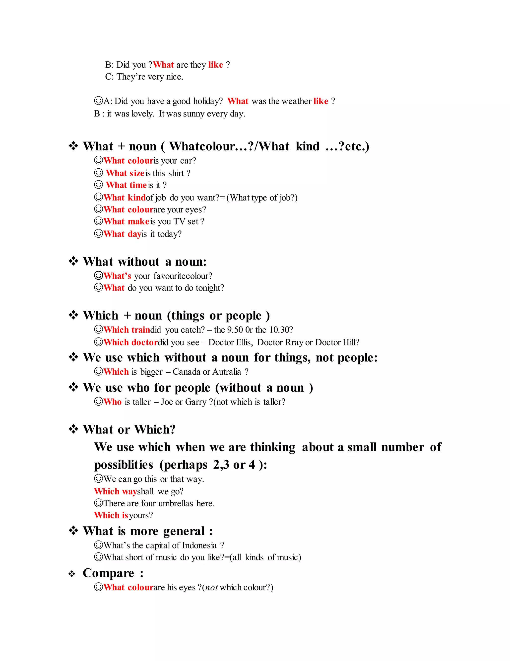 B: Did you ?What are they like ?
C: They’re very nice.
☺A: Did you have a good holiday? What was the weather like ?
B : it was lovely. It was sunny every day.
 What + noun ( Whatcolour…?/What kind …?etc.)
☺What colouris your car?
☺ What sizeis this shirt ?
☺ What timeis it ?
☺What kindof job do you want?= (What type of job?)
☺What colourare your eyes?
☺What makeis you TV set ?
☺What dayis it today?
 What without a noun:
☺What’s your favouritecolour?
☺What do you want to do tonight?
 Which + noun (things or people )
☺Which traindid you catch? – the 9.50 0r the 10.30?
☺Which doctordid you see – Doctor Ellis, Doctor Rray or Doctor Hill?
 We use which without a noun for things, not people:
☺Which is bigger – Canada or Autralia ?
 We use who for people (without a noun )
☺Who is taller – Joe or Garry ?(not which is taller?
 What or Which?
We use which when we are thinking about a small number of
possiblities (perhaps 2,3 or 4 ):
☺We can go this or that way.
Which wayshall we go?
☺There are four umbrellas here.
Which isyours?
 What is more general :
☺What’s the capital of Indonesia ?
☺What short of music do you like?=(all kinds of music)
 Compare :
☺What colourare his eyes ?(not which colour?)
 