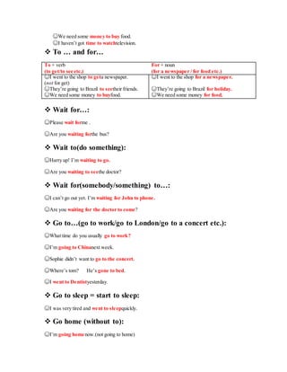☺We need some money to buy food.
☺I haven’t got time to watchtelevision.
 To … and for…
To + verb For + noun
(to get/to see etc.) (for a newspaper / for food etc.)
☺I went to the shop to geta newspaper.
(not for get)
☺I went to the shop for a newspaper.
☺They’re going to Brazil to seetheir friends. ☺They’re going to Brazil for holiday.
☺We need some money to buyfood. ☺We need some money for food.
 Wait for…:
☺Please wait forme .
☺Are you waiting forthe bus?
 Wait to(do something):
☺Harry up! I’m waiting to go.
☺Are you waiting to seethe doctor?
 Wait for(somebody/something) to…:
☺I can’t go out yet. I’m waiting for John to phone.
☺Are you waiting for the doctor to come?
 Go to…(go to work/go to London/go to a concert etc.):
☺What time do you usually go to work?
☺I’m going to Chinanext week.
☺Sophie didn’t want to go to the concert.
☺Where’s tom? He’s gone to bed.
☺I went to Dentistyesterday.
 Go to sleep = start to sleep:
☺I was very tired and went to sleepquickly.
 Go home (without to):
☺I’m going homenow.(not going to home)
 