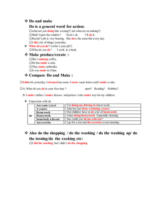  Do and make
Do is a general word for action:
☺what are you doing this evening?( not what are ou making?)
☺Shall I open the window? No,it’s ok. I’ll do it.
☺Rachel’s job is very boaring. She does the same this every day.
☺I did a lot of things yesterday.
 What do you do?=(what’s your job?)
☺What do you do? I work in a bank.
 Make produce/create :
☺She’s making coffee.
☺He has made a cake.
☺They make umbrellas.
☺It was made in China.
 Compare Do and Make :
☺I dida lot yesterday. I cleaned my room, I wrote some letters and I made a cake.
☺A: What do you do in your free time ? sport? Reading? Hobbies?
B: I make clothes. I make dresses and jackets. I also make toys for my children.
 Expression with do
I’m doing my driving testnext week.
John has just done a training course.
Our children have to do a lot of homework.
I hate doing housework. Especially cleaning.
Sue could you do me a favour?
I go for a run and do exercises every morning.
 Also do the shopping / do the washing / do the washing up/ do
the ironing/do the cooking etc:
☺I did the washing,but I didn’t do the shopping.
An exam / a test
A course
Homework
do Housework
Somebody a favour
An exercise
 