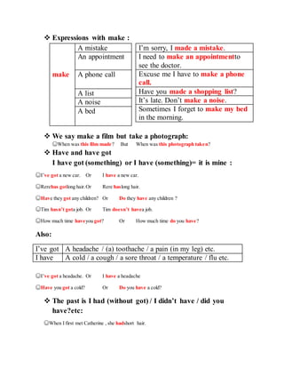  Expressions with make :
I’m sorry, I made a mistake.
I need to make an appointmentto
see the doctor.
Excuse me I have to make a phone
call.
Have you made a shopping list?
It’s late. Don’t make a noise.
Sometimes I forget to make my bed
in the morning.
 We say make a film but take a photograph:
☺When was this film made? But When was this photograph taken?
 Have and have got
I have got (something) or I have (something)= it is mine :
☺I’ve got a new car. Or I have a new car.
☺Rerehas gotlong hair.Or Rere haslong hair.
☺Have they got any children? Or Do they have any children ?
☺Tim hasn’t gota job. Or Tim doesn’t havea job.
☺How much time haveyou got? Or How much time do you have?
Also:
I’ve got A headache / (a) toothache / a pain (in my leg) etc.
I have A cold / a cough / a sore throat / a temperature / flu etc.
☺I’ve got a headache. Or I have a headache
☺Have you got a cold? Or Do you have a cold?
 The past is I had (without got) / I didn’t have / did you
have?etc:
☺When I first met Catherine , she hadshort hair.
A mistake
An appointment
make A phone call
A list
A noise
A bed
 