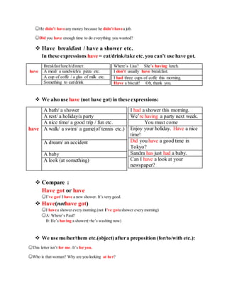 ☺He didn’t haveany money because he didn’t havea job.
☺Did you have enough time to do everything you wanted?
 Have breakfast / have a shower etc.
In these expressions have = eat/drink/take etc. you can’t use have got.
Where’s Lisa? She’s having lunch.
I don’t usually have breakfast.
I had three cups of coffe this morning.
Have a biscuit! Oh, thank you.
 We also use have (not have got) in these expressions:
I had a shower this morning.
We’re having a party next week.
You must come
Enjoy your holiday. Have a nice
time!
Did you have a good time in
Tokyo?
Sandra has just had a baby.
Can I have a look at your
newspaper?
 Compare :
Have got or have
☺I’ve got/ I have a new shower. It’s very good.
 Have(nothave got)
☺I havea shower every morning.(not I’ve gota shower every morning)
☺A: Where’s Paul?
B: He’s having a shower(=he’s washing now)
 We use me/her/them etc.(object)aftera preposition (for/to/with etc.):
☺This letter isn’t for me. It’s for you.
☺Who is that woman? Why are you looking at her?
Breakfast/lunch/dinner.
have A meal/ a sandwich/a pizza etc.
A cup of coffe / a glas of milk etc.
Something to eat/drink
A bath/ a shower
A rest/ a holiday/a party
A nice time/ a good trip / fun etc.
have A walk/ a swim/ a game(of tennis etc.)
A dream/ an accident
A baby
A look (at something)
 