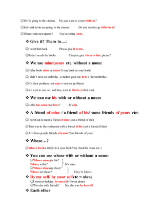 ☺We’re going to the cinema. Do you want to come wiith us?
☺Saly and kevin are going to the cinema. Do you want to go with them?
☺Where’s the newspaper? You’re sitting on it.
 Give it? Them to…:
☺I want that book. Please give it to me.
☺Robert needs the books. Can you give them to him, please?
 We use mine/yours etc. without a noun:
☺Is this book mine or yours?(=my book or your book)
☺I didn’t have an umbrella, so hellen gave me hers.(=her umbrella)
☺It’s their problem, not ours.(=not our problem)
☺we went in our car, and they went in theirs.(=their car)
 We can use his with or without a noun:
☺Is this his cameraor hers? It’s his.
 A friend of mine / a friend of his/ some friends of yours etc:
☺I went out to meet a friend of mine.(not a friend of me)
☺Tom was in the restaurant with a friend of his.(not a friend of him)
☺Are those people friends of yours?(not friends of you)
 Whose…?
☺Whose bookis this?(=is it your book?/my book/his book etc.)
 You can use whose with or without a noun:
☺Whose moneyis this?
Whose is this? It’s mine.
☺Whose shoesare these?
Whose are these? They’re John’s.
 By my self/ by your selfetc = alone
☺I went on holiday by myself(=I went alone)
☺Was she with friends? No, she was by herself.
 Each other
 
