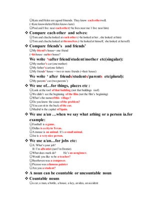 ☺Kate and Helen are agood frinends. They know each otherwell.
(=Kate knowshelen/Helen knows kate)
☺Paul and I live near each other(=he lives near me/ I live near him)
 Compare each other and selves:
☺Tom and chacha looked at each other.(=he looked at her , she looked at him)
☺Tom and chacha looked at themselves.(=he looked at himself, she looked at herself)
 Compare friends’s and friends’
☺My friend’s house= one friend
(=hishouse ourher house?
We write ‘safter friend/student/mother etc(singular):
☺My mother’s car (one mother)
☺My father’scar(one father)
☺My friends’ house = two or more friends (=their house)
We write ‘ after friends/students/parents etc(plural):
☺My parents’ car (two parents’)
 We use of…for things, places etc :
☺Look at the roof ofthat building.(not that buildings roof)
☺We didn’t see the beginning of the film.(not the film’s beginning)
☺What’s the nameofthis village?
☺Do you know the cause ofthe problem?
☺You can sit in the back ofthe car.
☺Madrid is the capital of Spain.
 We use a/an …when we say what athing or a person ia.for
example:
☺Football is a game.
☺Dallas is a city in Texas.
☺A mouse is an animal. It’s a small animal.
☺Joe is a very nice person.
 We use a/an…for jobs etc:
☺A: What’s your job?
B: I’m aDentist.(not I’m Dentist)
☺What does mark do? He’s an aenginner.
☺Would you like to be a teacher?
☺Beethoven was a composer.
☺Picasso was a famous painter
☺Are you a student?
 A noun can be countable or uncountable noun
 Countable nouns
☺a car,a man, a bottle, a house, a key, an idea, an accident
 