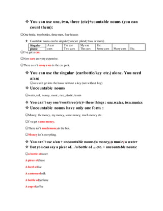  You can use one, two, three (etc)+countable nouns (you can
count them):
☺One bottle, two bottles, three men, four houses
 Countable nouns can be singular(=one)or plural(=two or more)
Singular A car The car My car Etc.
plural cars Two cars The cars Some cars Many cars Etc.
☺I’ve got a car.
☺New cars are very expensive.
☺There aren’t many cars in the car park.
 You can use the singular (car/bottle/key etc.) alone. You need
a/an:
☺we can’t get into the house without a key.(not without key)
 Uncountable nouns
☺water,salt, money, music, rice, plastic, tennis
 You can’t say one/two/three(etc)+ these things : one water, two musics
 Uncountable nouns have only one form :
☺Money, the money, my money, some money, much money etc.
☺I’ve got some money.
☺There isn’t much moneyin the box.
☺Money isn’t everything.
 You can’t use a/an + uncountable nouns: a money, a music, a water
 But you can say a piece of…/a bottle of …etc. + uncountable nouns:
☺a bottle ofwater
A piece ofchese
A bowl ofrice
A cartoon ofmilk
A bottle ofperfume
A cup ofcoffee
 