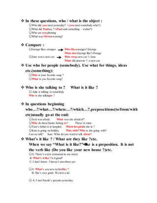  In these questions, who / what is the object :
☺Who did you meet yesterday? + (you meet somebody-who?)
☺What did Paulsay ?=(Paul said something – wahat?)
☺Who are you phoning
☺What was Silviawwearing?
 Compare :
☺George likes oranges. Who likesoranges?-George
What doesGeorge like?-Orange
☺Jone won a new car. Who wona new car ?- Jane
What did janewin ?- a new car
 Use who for people (somebody). Use what for things, ideas
etc.(something):
☺Who is your favorite song ?
☺What is you favorite song?
 Who is she talking to ? What is it like ?
☺ Julia is talking to somebody
Who is she talkingto ?
 In questions beginning
who…?/what…?/where…?/which…?,preposeitions(to/from/with
etc)usually go at the end:
☺Jack was afraid. What was she afraid of?
☺Who do these books belong to? Theye’re mine.
☺Tom’s father is in hospital. Whch hospitalis she in ?
☺Kate is going on holiday. Who with?/Who is she going with?
Can we talk? Sure. What do you want to talk about?
 What’s it like ? / What are they like ?etc.
When we say “What is it like?” like is a preposition. It is not
the verb like (Do you like your new house ?)etc.
☺A: There’s a new restaurant in our street.
B: What’s it like? Is it good?
C: I don’t know. I haven’t aten there yet.
☺A: What’s you new techerlike ?
B: She’s very good. We lern a lot.
☺ A: I met Nicole’s parents yesterday.
 