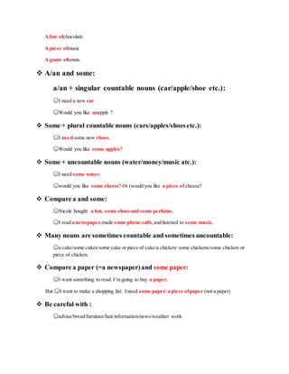 A bar ofchocolate
A piece ofmusic
A game oftennis.
 A/an and some:
a/an + singular countable nouns (car/apple/shoe etc.):
☺I need a new car
☺Would you like anapple ?
 Some + plural countable nouns (cars/apples/shoesetc.):
☺I need some new shoes.
☺Would you like some apples?
 Some + uncountable nouns (water/money/music atc.):
☺I need some water.
☺would you like some cheese? Or (would you like a piece ofcheese?
 Compare a and some:
☺Nicole bought a hat, some shoesand some perfume.
☺I read a newspaper,made some phone calls,and listened to some music.
 Many nouns are sometimes countable and sometimes uncountable:
☺a cake/some cakes/some cake or piece of cake/a chicken/ some chickens/some chicken or
piece of chicken.
 Compare a paper (=a newspaper)and some paper:
☺I want something to read. I’m going to buy a paper.
But ☺I want to make a shopping list. I need some paper/ a piece ofpaper.(not a paper)
 Be careful with :
☺advise/bread/furniture/hair/information/news/weather work
 
