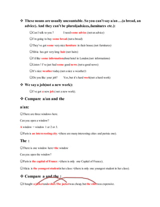  These nouns are usually uncountable. So you can’t say a/an …(a bread, an
advice). And they can’t be plural(advices, furnitures etc.):
☺Can I talk to you ? I need some advice.(not an advice)
☺I’m going to buy some bread.(not a bread)
☺They’ve got some very nice furniture in their house.(not furnitures)
☺Silvia has got very long hair.(not hairs)
☺I’d like some informationabout hotel in London.(not informations)
☺Listen ! I’ve just had some good news.(not a good news)
☺It’s nice weather today.(not a nice a weather)
☺Do you like your job? Yes,but it’s hard work(not a hard work)
 We saya job(not a new work):
☺I’ve got a new job.( not a new work).
 Compare a/an and the
a/an:
☺There are three windows here.
Can you open a window?
A window = window 1 or 2 or 3.
☺Paris is an intereresting city.=(there are many interesting cities and parisia one).
The :
☺There is one window here=the window
Can you open the window?
☺Paris is the capital of France.=(there is only one Capital of France).
☺Alicia is the youngest studentin her class.=(there is only one youngest student in her class).
 Compare a and the :
☺I bought a jacketanda shirt.The jacketwas cheap,but the shirtwas expensive.
 