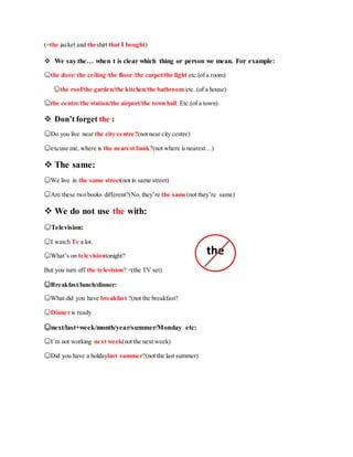 (=the jacket and theshirt that I bought)
 We say the… when t is clear which thing or person we mean. For example:
☺the door/ the ceiling /the floor /the carpet/the light etc.(of a room)
☺the roof/the garden/the kitchen/the bathroom/etc..(of a house)
☺the centre/the station/the airport/the town hall. Etc.(of a town)
 Don’t forget the :
☺Do you live near the city centre?(not near city centre)
☺excuse me, where is the nearest bank?(not where is nearest…)
 The same:
☺We live in the same street(not in same street)
☺Are these two books different?(No, they’re the same(not they’re same)
 We do not use the with:
☺Television:
☺I watch Tv a lot.
☺What’s on televisiontonight?
But you turn off the television? =(the TV set)
☺Breakfast/lunch/dinner:
☺What did you have breakfast ?(not the breakfast?
☺Dinner is ready
☺next/last+week/month/year/summer/Monday etc:
☺I’m not working next week(not the next week)
☺Did you have a holdaylast summer?(not the last summer)
the
 