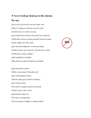  Go to work/go home/go to the cinema:
We say:
(go) to work, (be) at work, start work, finish work
☺Bye! I’’m going to work now.not to the work)
☺I fnish work at 5 o’clock every day.
(go) to school, (be) at school, start school, leave school etc.
☺What did you learn at school yesterday?(not at the school)
☺Some childen don’t like school.
(go)to university/college,(be) at university/college.
☺Hellen wants to go to university when she leaves school.
☺What did you study at college?
(go)to hospital,(be) in hospital.
☺Ray had an asccident. He had to go to hospital.
(go)to prison,(be) in prison.
☺Why is she in prison? What did he do?
(go)to church,(be)in/at church
☺David usually goes to church on Sundays
(go) to be,(be) in bed.
☺I’m tired. I’m going to bed.(not to the bed)
☺Where’s jane ? She’s in bed
(go)home,(be) at home etc.
☺I’m tired. I’m going home.
☺Are you going out tonight, or staying at home?
the
 