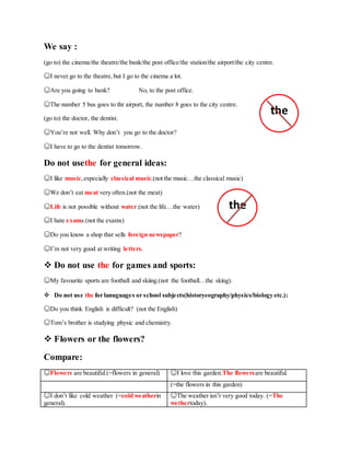 We say :
(go to) the cinema/the theatre/the bank/the post office/the station/the airport/the city centre.
☺I never go to the theatre, but I go to the cinema a lot.
☺Are you going to bank? No, to the post office.
☺The number 5 bus goes to thr airport, the number 8 goes to the city centre.
(go to) the doctor, the dentist.
☺You’re not well. Why don’t you go to the doctor?
☺I have to go to the dentist tomorrow.
Do not usethe for general ideas:
☺I like music,especially classical music.(not the music…the classical music)
☺We don’t eat meat very often.(not the meat)
☺Life is not possible without water.(not the life…the water)
☺I hate exams.(not the exams)
☺Do you know a shop that sells foreign newspaper?
☺I’m not very good at writing letters.
 Do not use the for games and sports:
☺My favourite sports are football and skiing.(not the football…the sking).
 Do not use the for lanuguages or school subjects(historyeography/physics/biology etc.):
☺Do you think English is difficult? (not the English)
☺Tom’s brother is studying physic and chemistry.
 Flowers or the flowers?
Compare:
☺Flowers are beautiful.(=flowers in general) ☺I love this garden.The flowersare beautiful.
(=the flowers in this garden)
☺I don’t like cold weather (=cold weatherin
general).
☺The weather isn’t very good today. (=The
wethertoday).
the
the
 