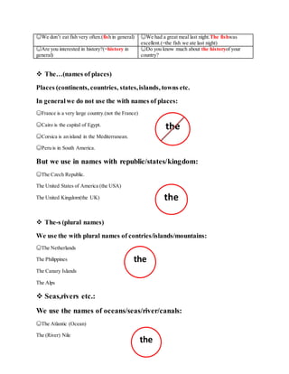 ☺We don’t eat fish very often.(fish in general) ☺We had a great meal last night.The fishwas
excellent.(=the fish we ate last night)
☺Are you interested in history?(=history in
general)
☺Do you know much about the historyof your
country?
 The…(names of places)
Places (continents, countries, states,islands, towns etc.
In generalwe do not use the with names of places:
☺France is a very large country.(not the France)
☺Cairo is the capital of Egypt.
☺Corsica is an island in the Mediterranean.
☺Peru is in South America.
But we use in names with republic/states/kingdom:
☺The Czech Republic.
The United States of America (the USA)
The United Kingdom(the UK)
 The-s (plural names)
We use the with plural names of contries/islands/mountains:
☺The Netherlands
The Philippines
The Canary Islands
The Alps
 Seas,rivers etc.:
We use the names of oceans/seas/river/canals:
☺The Atlantic (Ocean)
The (River) Nile
the
the
the
the
 