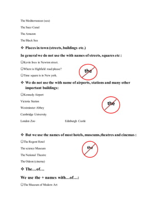 The Mediterranean (sea)
The Suez Canal
The Amazon
The Black Sea
 Places in town (streets, buildings etc.)
In generalwe do not use the with names of streets, squares etc :
☺Kevin lives in Newton street.
☺Where is Highfield road please?
☺Time square is in New york.
 We do not use the with name of airports, stations and many other
important buildings:
☺Kennedy Airport
Victoria Station
Westminster Abbey
Cambridge University
London Zoo Edinburgh Castle
 But we use the names of most hotels, museums,theatres and cinemas :
☺The Regent Hotel
The science Museum
The National Theatre
The Odeon (cinema)
 The…of…
We use the + names with…of…:
☺The Museum of Modern Art
the
the
the
 