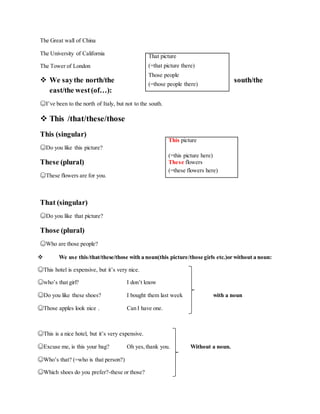 The Great wall of China
The University of California
The Tower of London
 We saythe north/the south/the
east/the west(of…):
☺I’ve been to the north of Italy, but not to the south.
 This /that/these/those
This (singular)
☺Do you like this picture?
These (plural)
☺These flowers are for you.
That (singular)
☺Do you like that picture?
Those (plural)
☺Who are those people?
 We use this/that/these/those with a noun(this picture/those girls etc.)or without a noun:
☺This hotel is expensive, but it’s very nice.
☺who’s that girl? I don’t know
☺Do you like these shoes? I bought them last week with a noun
☺Those apples look nice . Can I have one.
☺This is a nice hotel, but it’s very expensive.
☺Excuse me, is this your bag? Oh yes,thank you. Without a noun.
☺Who’s that? (=who is that person?)
☺Which shoes do you prefer?-these or those?
This picture
(=this picture here)
These flowers
(=these flowers here)
That picture
(=that picture there)
Those people
(=those people there)
 