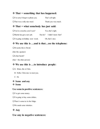  That = something that has happened:
☺I’m sorry I forgot to phone you. That’s all right.
☺That was a relly nice meal. Thank you very much.
 That = what somebody has just said:
☺You’re a teacher,aren’t you? Yes,that’s right.
☺Martin has got a new job. Has he? I didn’t know that?
☺I’m going on holiday next week. Oh, that’s nice.
 We use this is …and is that…on the telephone:
☺Hi sarah, this is David.
(this=the speaker)
☺Is that Sarah?
(that = the other person)
 We use this is …to introduce people:
☺A: Brian, this is Chris.
B: Hello, Chris-nice to meet you.
C: Hi.
 Some and any
 Some
Use some in positive sentences:
☺I’ve got some money.
☺I’m going to buy some clothes.
☺There’s some ice in the fridge.
☺We made some mistakes.
 Any
Use any in negative sentences:
 