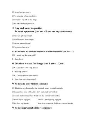 ☺I haven’t got any money.
☺I’m not going to buy any clothes.
☺There isn’t any milk in the fridge.
☺We didn’t make any mistakes.
 Any and some in question
In most questions (but not all) we use any (not some):
☺Have you got any money?
☺Is there any ice in the fridge?
☺Has she got any friends?
☺Do you need any help?
 We normally use some (not any)when we offer things(would you like…?):
☺A : would you like some coffe?
B : Yes,please.
 Or when we ask for things (can I have…?)etc:
☺A : Can I have some soup, please?
B : Yes,help yourself.
☺A : Can you lend me some money?
B : Sure, How much do you need?
 Some and any without a noun :
☺I didn’t take any photographs, but Jane took some.(=some photographs)
☺You can have some coffee,but I don’t want any.(=any coffee)
☺I’ve just made some coffee. Would you like some?(=some coffee)
☺Where’s your luggage? I haven’t got any.(=any luggage)
☺Are there any biscuits? Yes,there are some in the kitchen.(=some biscuits)
 Something/somebody(or someone):
 