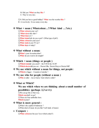 B: Did you ?What are they like ?
C: They’re very nice.
☺A: Did you have a good holiday? What was the weather like ?
B : it was lovely. It was sunny every day.
 What + noun ( Whatcolour…?/What kind …?etc.)
☺What colouris your car?
☺ What sizeis this shirt ?
☺ What timeis it ?
☺What kindof job do you want?= (What type of job?)
☺What colourare your eyes?
☺What makeis you TV set ?
☺What dayis it today?
 What without a noun:
☺What’s your favouritecolour?
☺What do you want to do tonight?
 Which + noun (things or people )
☺Which traindid you catch? – the 9.50 0r the 10.30?
☺Which doctordid you see – Doctor Ellis, Doctor Rray or Doctor Hill?
 We use which without a noun for things, not people:
☺Which is bigger – Canada or Autralia ?
 We use who for people (without a noun )
☺Who is taller – Joe or Garry ?(not which is taller?
 What or Which?
We use which when we are thinking about a small number of
possiblities (perhaps 2,3 or 4 ):
☺We can go this or that way.
Which wayshall we go?
☺There are four umbrellas here.
Which isyours?
 What is more general :
☺What’s the capital of Indonesia ?
☺What short of music do you like?=(all kinds of music)
 Compare :
☺What colourare his eyes ?(not which colour?)
 