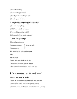 ☺She said something.
☺I saw somebody (someone)
☺Would you like something to aet?
☺Somebody’s at the door.
 Anything /anybody(or anyone):
☺She didn’ say anything .
☺I didn’t see anybody (or anyone)
☺Are you doing anything tonight?
☺Where’s sally ? Has nybody seen her?
 Not (-n’t) + any:
☺The cark park is empty.
There aren’t any cars in the car park.
There are no cars
How many cars are there in the car park?
None.
Not (-n’t)+any
☺There aren’t any cars in the car park.
☺Yostie and Jeff haven’t got any children.
☺You can have some coffe,but I don’t want any.
 No + noun (no cars /no garden etc.)
No…= not any or not a
☺There are no cars in the car park.(=there aren’t any cars)
☺we’ve got no coffee.(=we haven’t got any coffee)
☺I’ts a nice house, but there’s no garden(=there isn’t a garden)
 