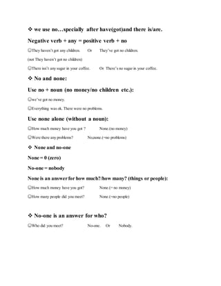  we use no…specially after have(got)and there is/are.
Negative verb + any = positive verb + no
☺They haven’t got any children. Or They’ve got no children.
(not They haven’t got no children)
☺There isn’t any sugar in your coffee. Or There’s no sugar in your coffee.
 No and none:
Use no + noun (no money/no children etc.):
☺we’ve got no money.
☺Everything was ok. There were no problems.
Use none alone (without a noun):
☺How much money have you got ? None.(no money)
☺Were there any problems? No,none.(=no problems)
 None and no-one
None = 0 (zero)
No-one = nobody
None is an answerfor how much?/how many? (things or people):
☺How much money have you got? None.(= no money)
☺How many people did you meet? None.(=no people)
 No-one is an answer for who?
☺Who did you meet? No-one. Or Nobody.
 