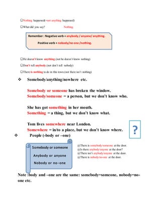 ☺Nothing happened(=not anything happened)
☺What did you say? Nothing.
☺He doesn’t know anything.(not he doesn’t know nothing)
☺Don’t tell anybody.(not don’t tell nobody)
☺There is nothing to do in this town.(not there isn’t nothing)
 Somebody/anything/nowhere etc.
Somebody or someone has broken the window.
Somebody/someone = a person, but we don’t know who.
She has got something in her mouth.
Something = a thing, but we don’t know what.
Tom lives somewhere near London.
Somewhere = in/to a place, but we don’t know where.
 People (-body or –one)
@There is somebody/someone at the door.
@Is there anybody/anyone at the door?
@There isn’t anybody/anyone at the door.
@There is nobody/no-one at the door.
Note :body and –one are the same: somebody=someone, nobody=no-
one etc.
Remember : Negative verb + anybody / anyone/ anything.
Positive verb + nobody/no one /nothing.
Somebody or someone
Anybody or anyone
Nobody or no-one
?
 