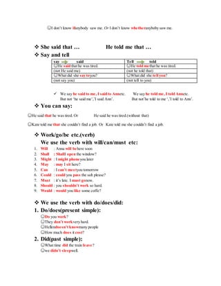 ☺I don’t know ifanybody saw me. Or I don’t know whetheranyboby saw me.
 She said that … He told me that …
 Say and tell
say said Tell told
☺He said that he was tired. ☺He told methat he was tired.
(not He said me) (not he told that)
☺What did she say toyou? ☺What did she tell you?
(not say you) (not tell to you)
 We say he said to me, I said to Annetc. We say he told me, I told Annetc.
But not ‘he said me’,’I said Ann’. But not’he told to me ‘,’I told to Ann’.
 You can say:
☺He said that he was tired. Or He said he was tired.(without that)
☺Kate told me that she couldn’t find a job. Or Kate told me she couldn’t find a job.
 Work/go/be etc.(verb)
We use the verb with will/can/must etc:
1. Will : Anna will behere soon
2. Shall : ShallI open the window?
3. Might : I might phoneyou later
4. May : may I sit here?
5. Can : I can’t meetyou tomorrow
6. Could : could you pass the salt please?
7. Must : it’s late. I must gonow.
8. Should : you shouldn’t work so hard.
9. Would : would you like some coffe?
 We use the verb with do/does/did:
1. Do/does(present simple):
☺Do you work?
☺They don’t workvery hard.
☺Hellendoesn’t knowmany people
☺How much does it cost?
2. Did(past simple):
☺What time did the train leave?
☺we didn’t sleepwell.
 