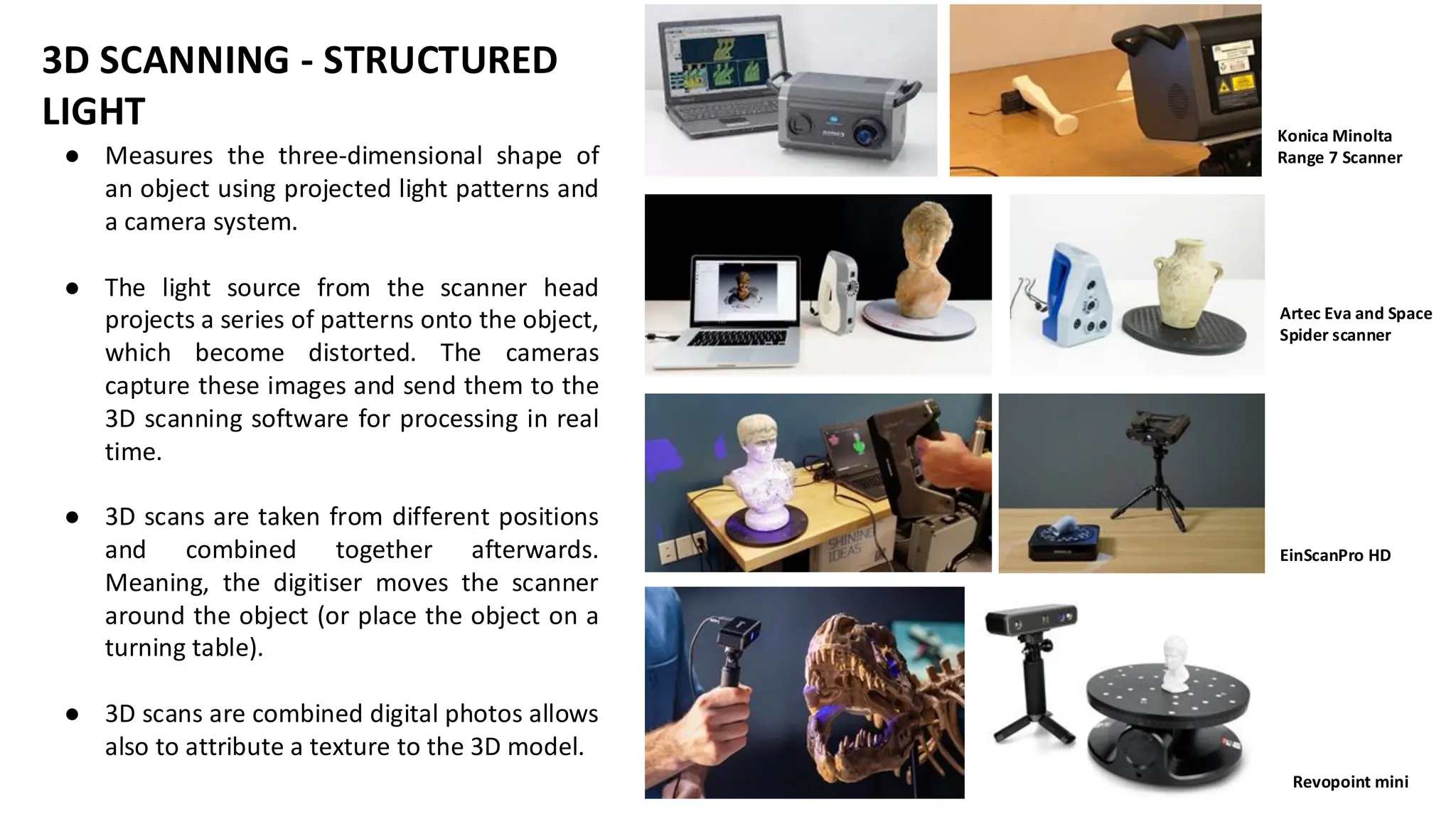 Konica Minolta
Range 7 Scanner
Artec Eva and Space
Spider scanner
EinScanPro HD
Revopoint mini
● Measures the three-dimensional shape of
an object using projected light patterns and
a camera system.
● The light source from the scanner head
projects a series of patterns onto the object,
which become distorted. The cameras
capture these images and send them to the
3D scanning software for processing in real
time.
● 3D scans are taken from different positions
and combined together afterwards.
Meaning, the digitiser moves the scanner
around the object (or place the object on a
turning table).
● 3D scans are combined digital photos allows
also to attribute a texture to the 3D model.
3D SCANNING - STRUCTURED
LIGHT
 