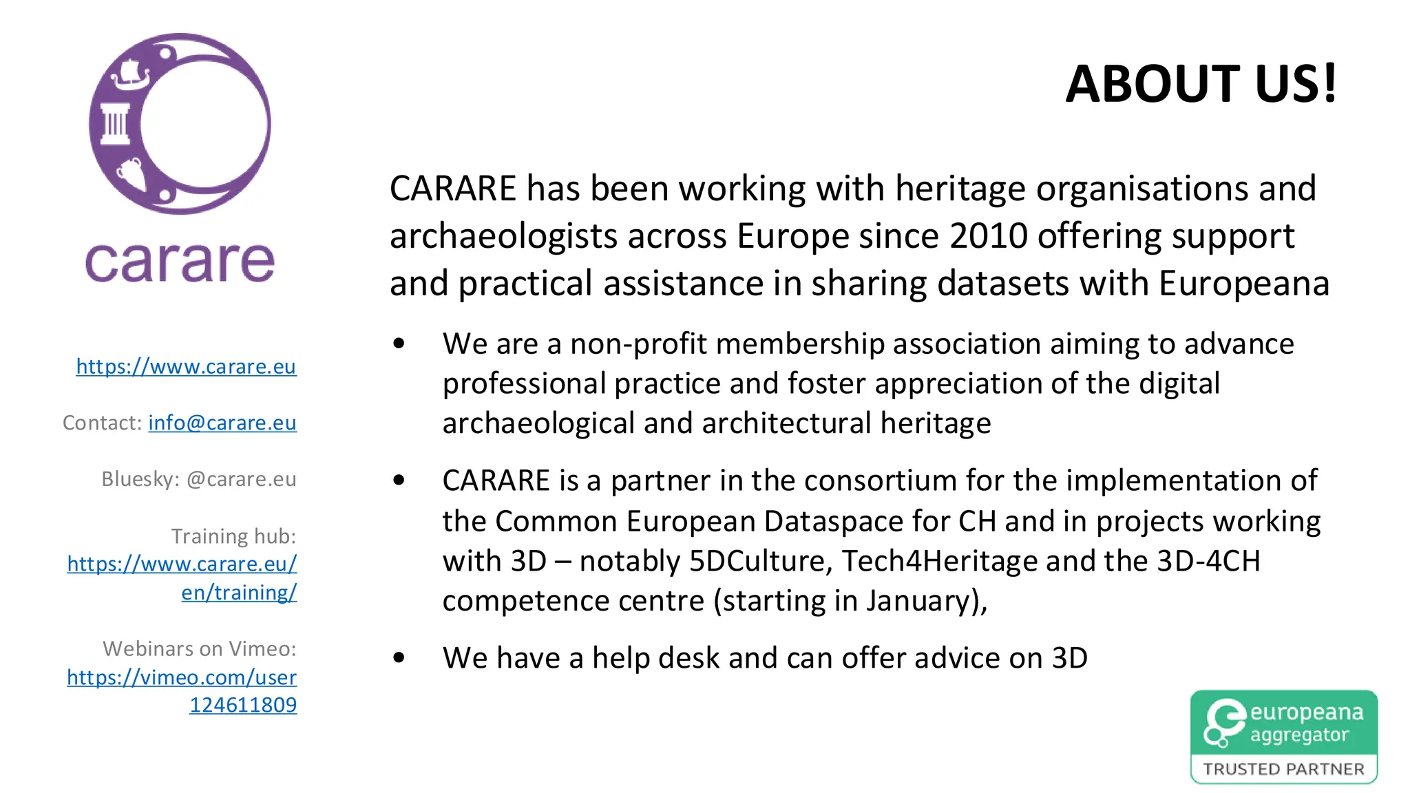 ABOUT US!
CARARE has been working with heritage organisations and
archaeologists across Europe since 2010 offering support
and practical assistance in sharing datasets with Europeana
• We are a non-profit membership association aiming to advance
professional practice and foster appreciation of the digital
archaeological and architectural heritage
• CARARE is a partner in the consortium for the implementation of
the Common European Dataspace for CH and in projects working
with 3D – notably 5DCulture, Tech4Heritage and the 3D-4CH
competence centre (starting in January),
• We have a help desk and can offer advice on 3D
https://www.carare.eu
Contact: info@carare.eu
Bluesky: @carare.eu
Training hub:
https://www.carare.eu/
en/training/
Webinars on Vimeo:
https://vimeo.com/user
124611809
 