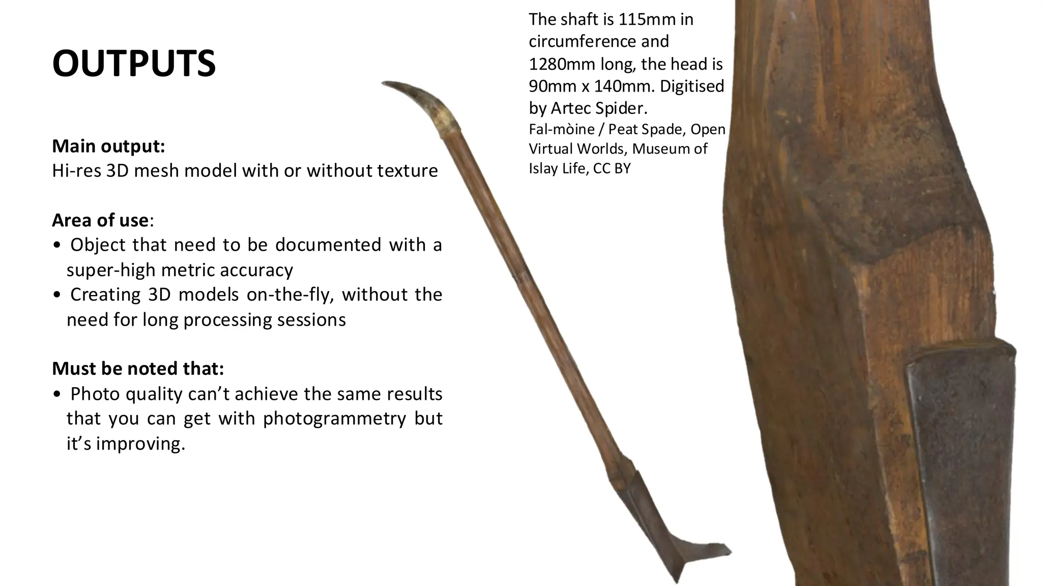The shaft is 115mm in
circumference and
1280mm long, the head is
90mm x 140mm. Digitised
by Artec Spider.
Fal-mòine / Peat Spade, Open
Virtual Worlds, Museum of
Islay Life, CC BY
Main output:
Hi-res 3D mesh model with or without texture
Area of use:
• Object that need to be documented with a
super-high metric accuracy
• Creating 3D models on-the-fly, without the
need for long processing sessions
Must be noted that:
• Photo quality can’t achieve the same results
that you can get with photogrammetry but
it’s improving.
OUTPUTS
 