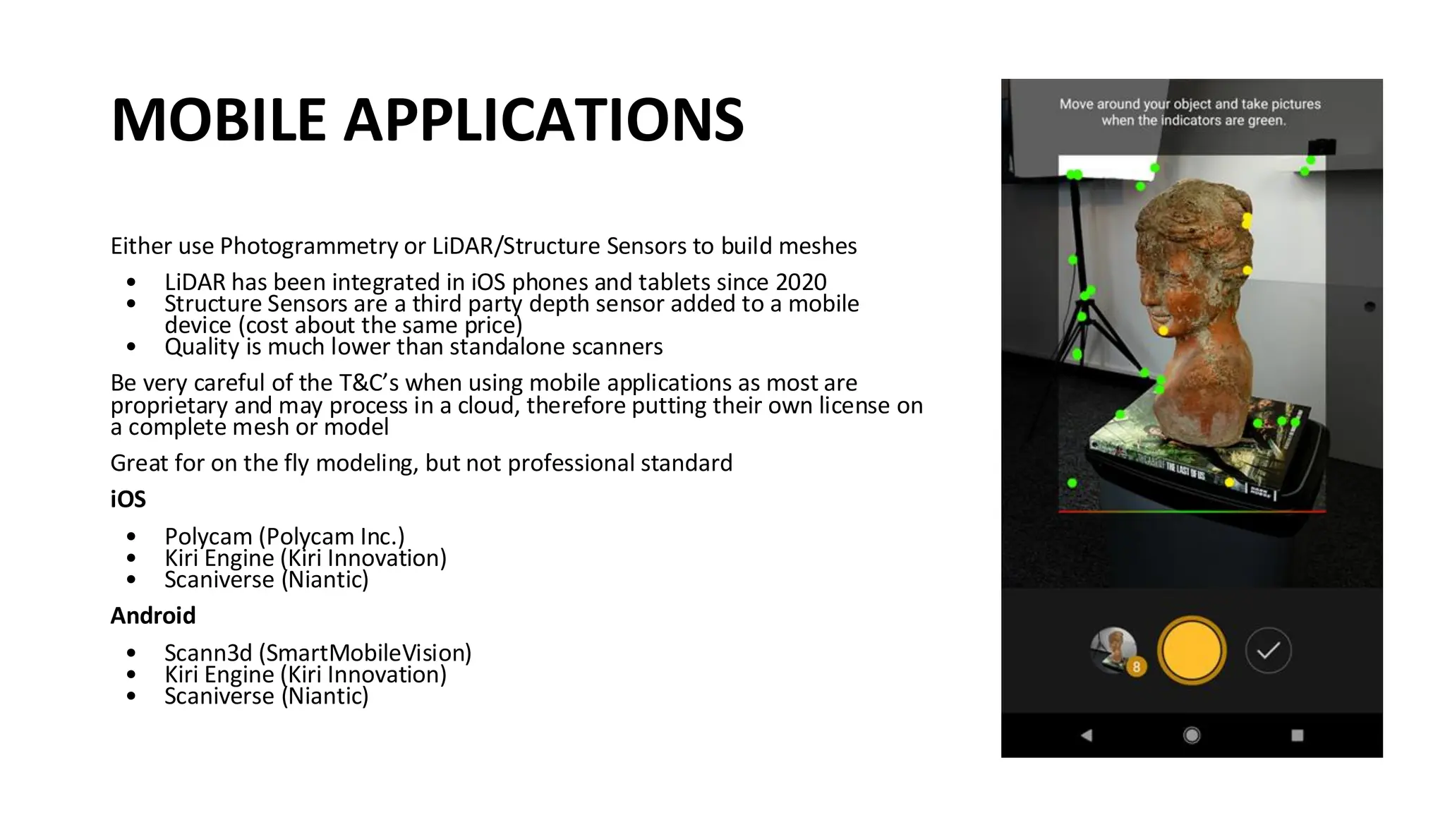 MOBILE APPLICATIONS
Either use Photogrammetry or LiDAR/Structure Sensors to build meshes
• LiDAR has been integrated in iOS phones and tablets since 2020
• Structure Sensors are a third party depth sensor added to a mobile
device (cost about the same price)
• Quality is much lower than standalone scanners
Be very careful of the T&C’s when using mobile applications as most are
proprietary and may process in a cloud, therefore putting their own license on
a complete mesh or model
Great for on the fly modeling, but not professional standard
iOS
• Polycam (Polycam Inc.)
• Kiri Engine (Kiri Innovation)
• Scaniverse (Niantic)
Android
• Scann3d (SmartMobileVision)
• Kiri Engine (Kiri Innovation)
• Scaniverse (Niantic)
 