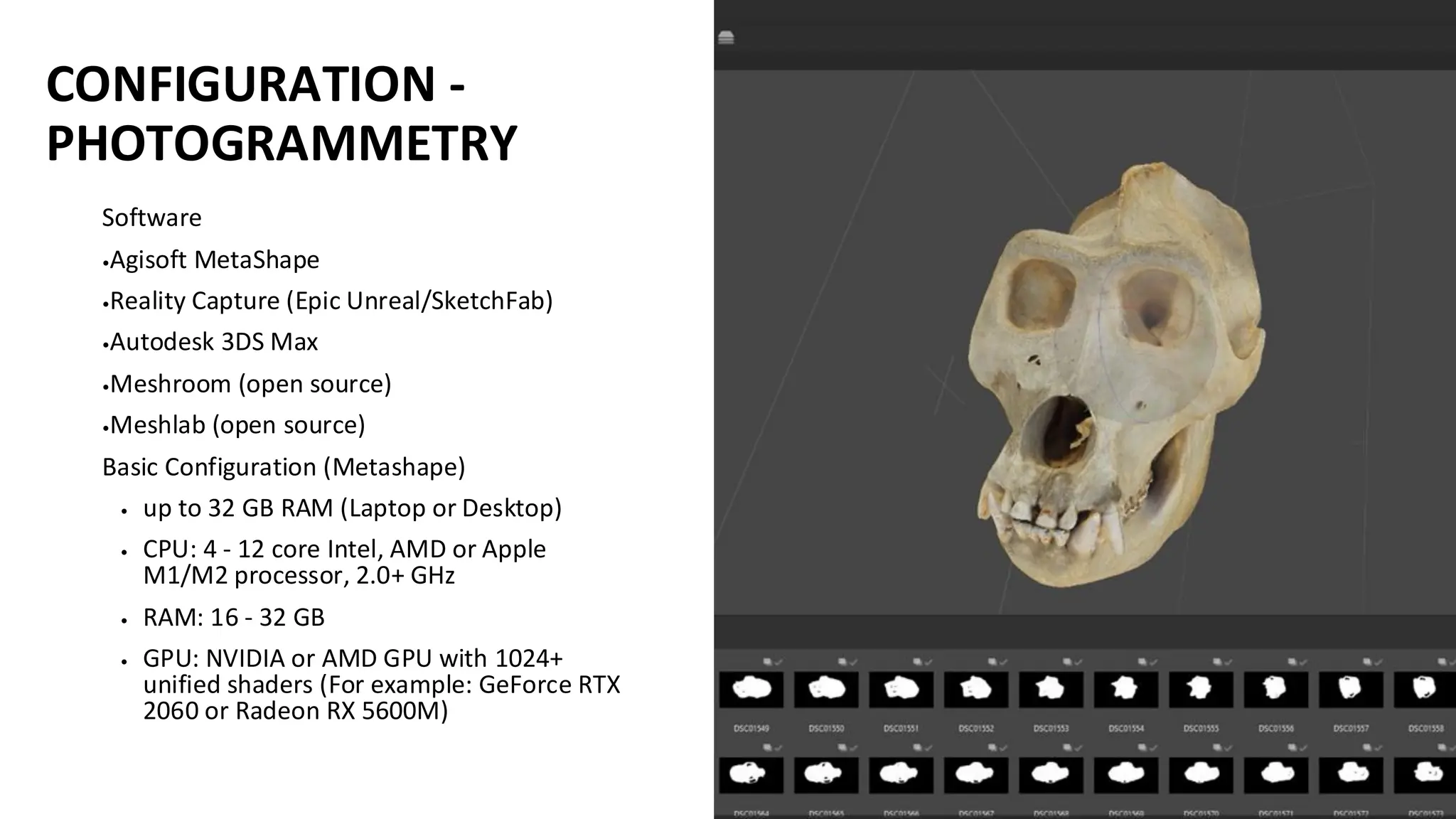 CONFIGURATION -
PHOTOGRAMMETRY
Software
•Agisoft MetaShape
•Reality Capture (Epic Unreal/SketchFab)
•Autodesk 3DS Max
•Meshroom (open source)
•Meshlab (open source)
Basic Configuration (Metashape)
• up to 32 GB RAM (Laptop or Desktop)
• CPU: 4 - 12 core Intel, AMD or Apple
M1/M2 processor, 2.0+ GHz
• RAM: 16 - 32 GB
• GPU: NVIDIA or AMD GPU with 1024+
unified shaders (For example: GeForce RTX
2060 or Radeon RX 5600M)
 