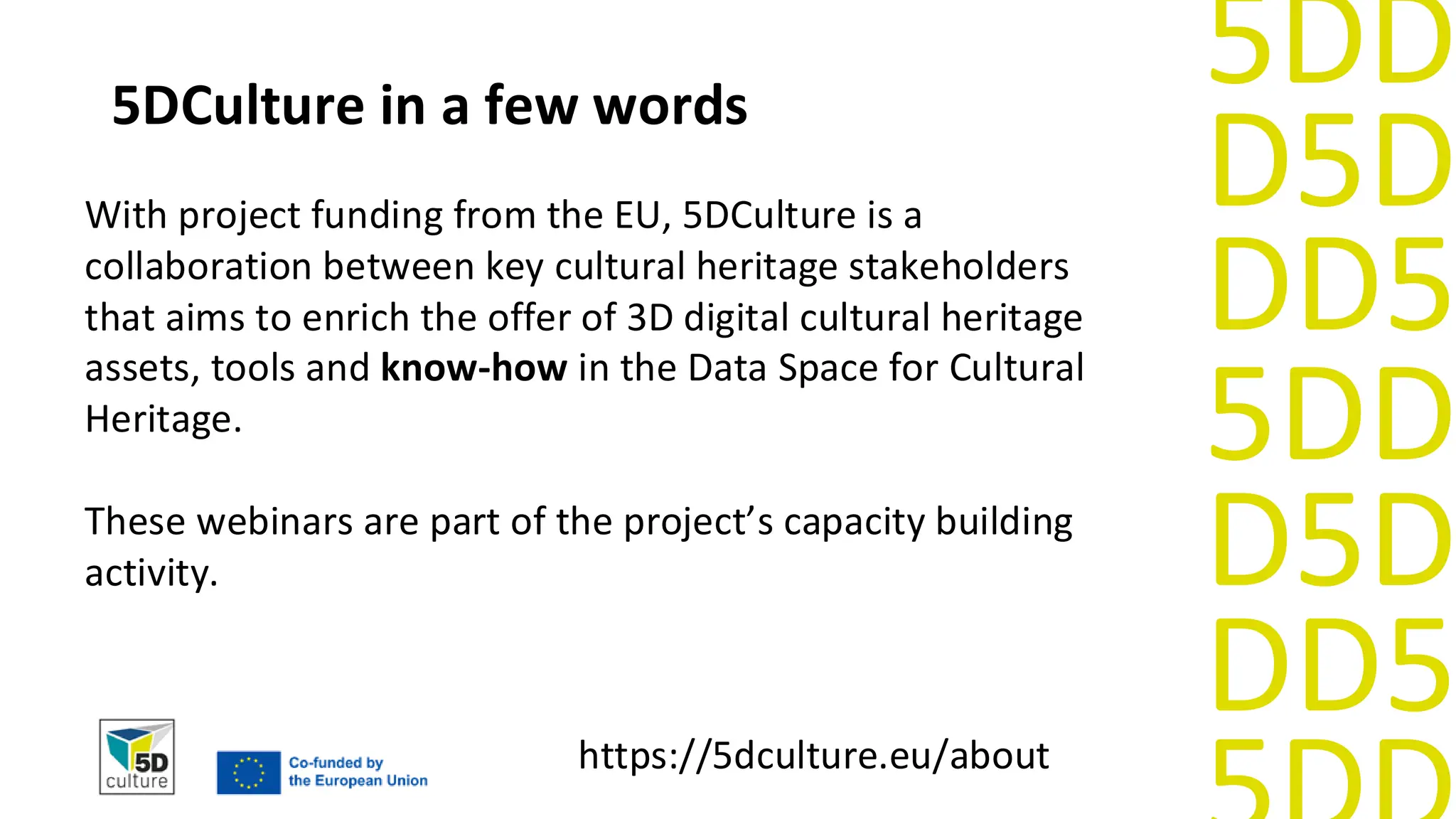 D5D
DD5
5DD
D5D
DD5
5DD
5DCulture in a few words
With project funding from the EU, 5DCulture is a
collaboration between key cultural heritage stakeholders
that aims to enrich the offer of 3D digital cultural heritage
assets, tools and know-how in the Data Space for Cultural
Heritage.
These webinars are part of the project’s capacity building
activity.
https://5dculture.eu/about
 
