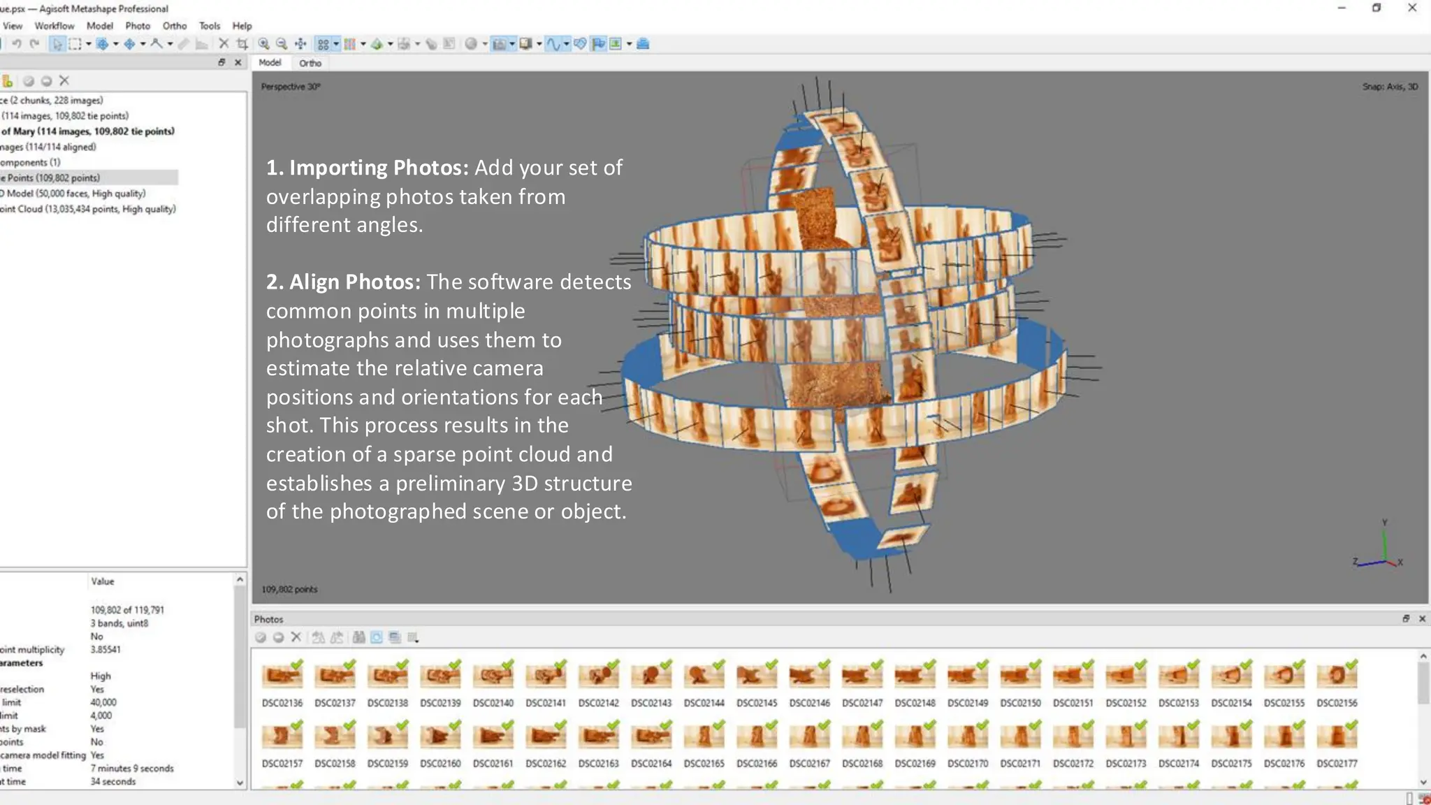 1. Importing Photos: Add your set of
overlapping photos taken from
different angles.
2. Align Photos: The software detects
common points in multiple
photographs and uses them to
estimate the relative camera
positions and orientations for each
shot. This process results in the
creation of a sparse point cloud and
establishes a preliminary 3D structure
of the photographed scene or object.
 