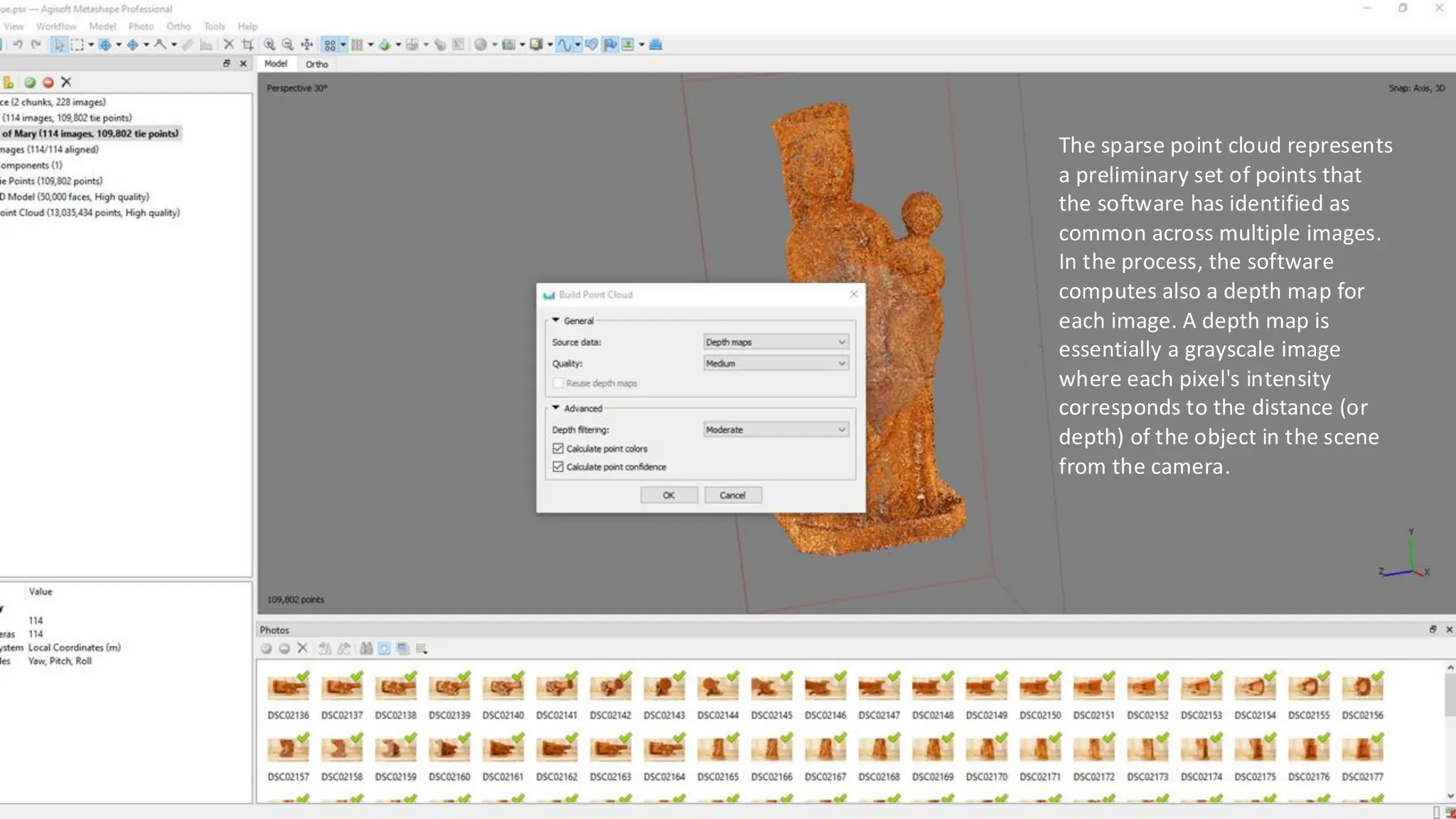 The sparse point cloud represents
a preliminary set of points that
the software has identified as
common across multiple images.
In the process, the software
computes also a depth map for
each image. A depth map is
essentially a grayscale image
where each pixel's intensity
corresponds to the distance (or
depth) of the object in the scene
from the camera.
 
