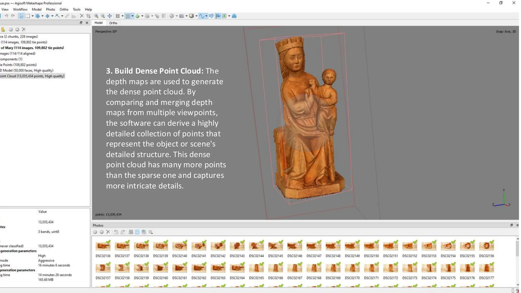 3. Build Dense Point Cloud: The
depth maps are used to generate
the dense point cloud. By
comparing and merging depth
maps from multiple viewpoints,
the software can derive a highly
detailed collection of points that
represent the object or scene's
detailed structure. This dense
point cloud has many more points
than the sparse one and captures
more intricate details.
 