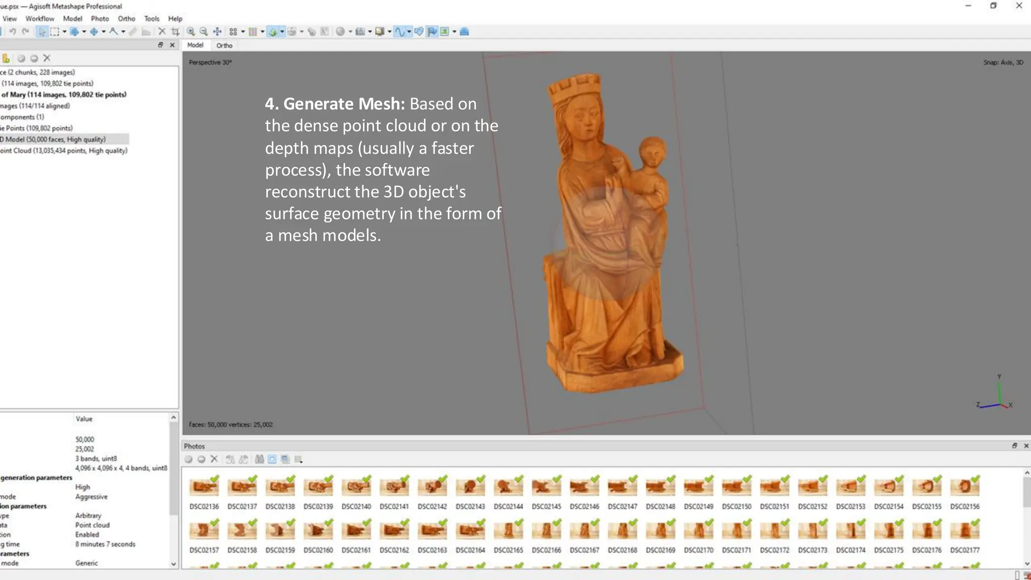 4. Generate Mesh: Based on
the dense point cloud or on the
depth maps (usually a faster
process), the software
reconstruct the 3D object's
surface geometry in the form of
a mesh models.
 