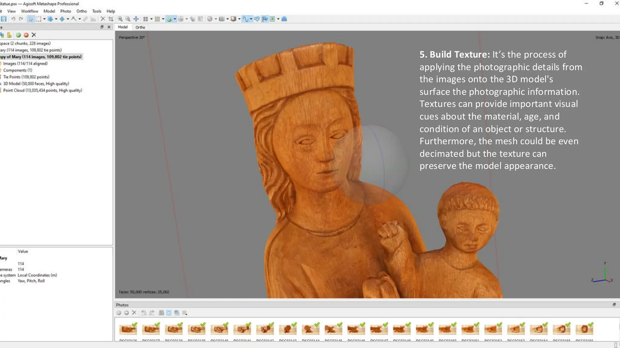 5. Build Texture: It’s the process of
applying the photographic details from
the images onto the 3D model's
surface the photographic information.
Textures can provide important visual
cues about the material, age, and
condition of an object or structure.
Furthermore, the mesh could be even
decimated but the texture can
preserve the model appearance.
 