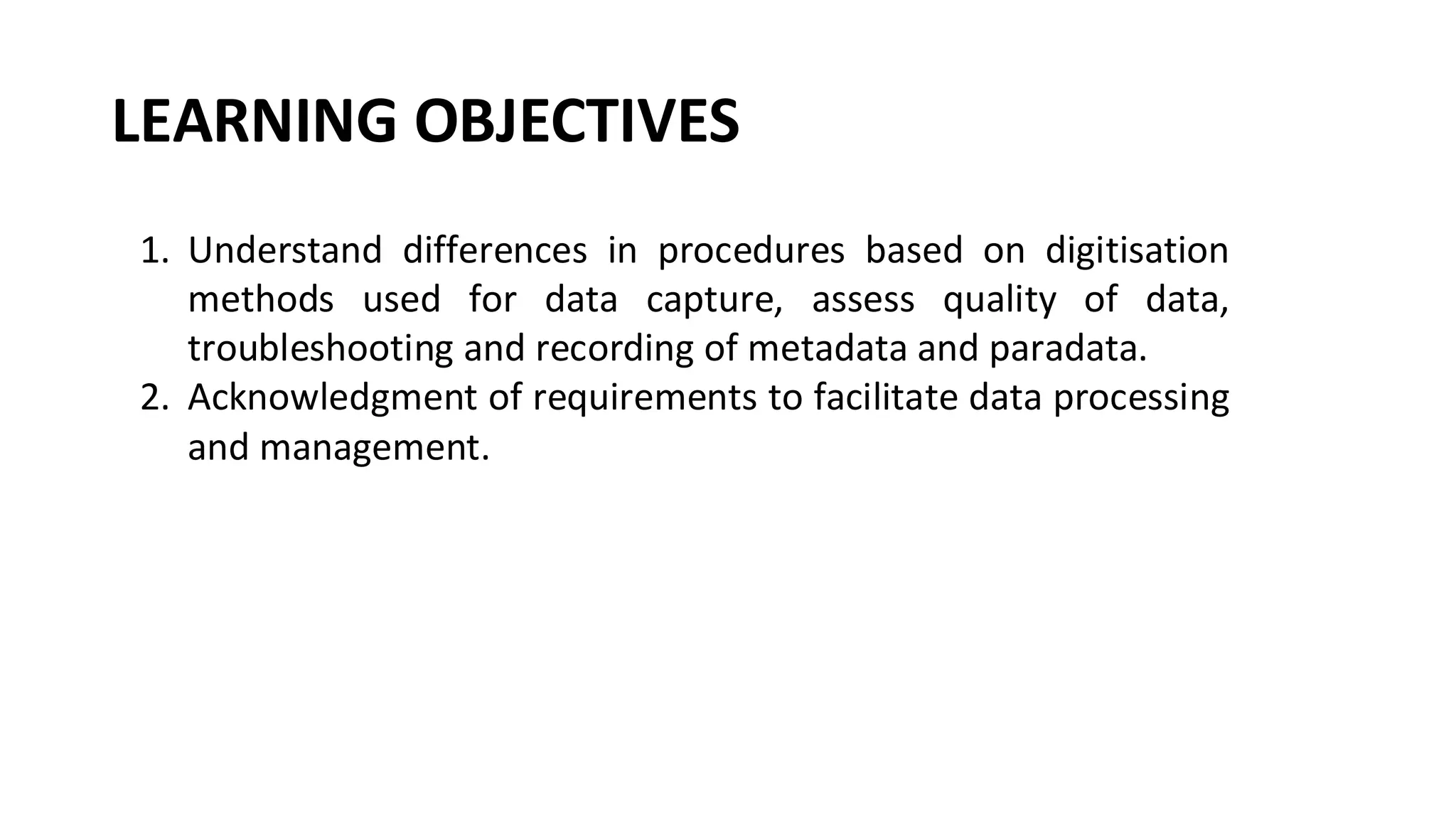 LEARNING OBJECTIVES
1. Understand differences in procedures based on digitisation
methods used for data capture, assess quality of data,
troubleshooting and recording of metadata and paradata.
2. Acknowledgment of requirements to facilitate data processing
and management.
 