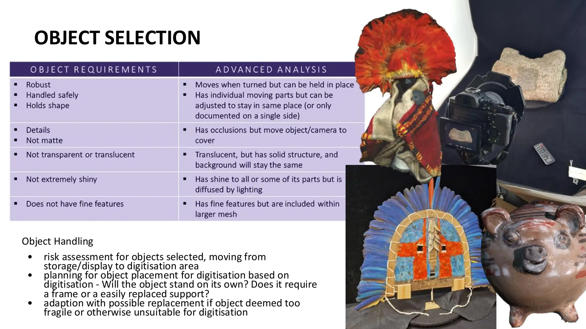 OBJECT SELECTION
Object Handling
• risk assessment for objects selected, moving from
storage/display to digitisation area
• planning for object placement for digitisation based on
digitisation - Will the object stand on its own? Does it require
a frame or a easily replaced support?
• adaption with possible replacement if object deemed too
fragile or otherwise unsuitable for digitisation
OBJECT SELECTION
 