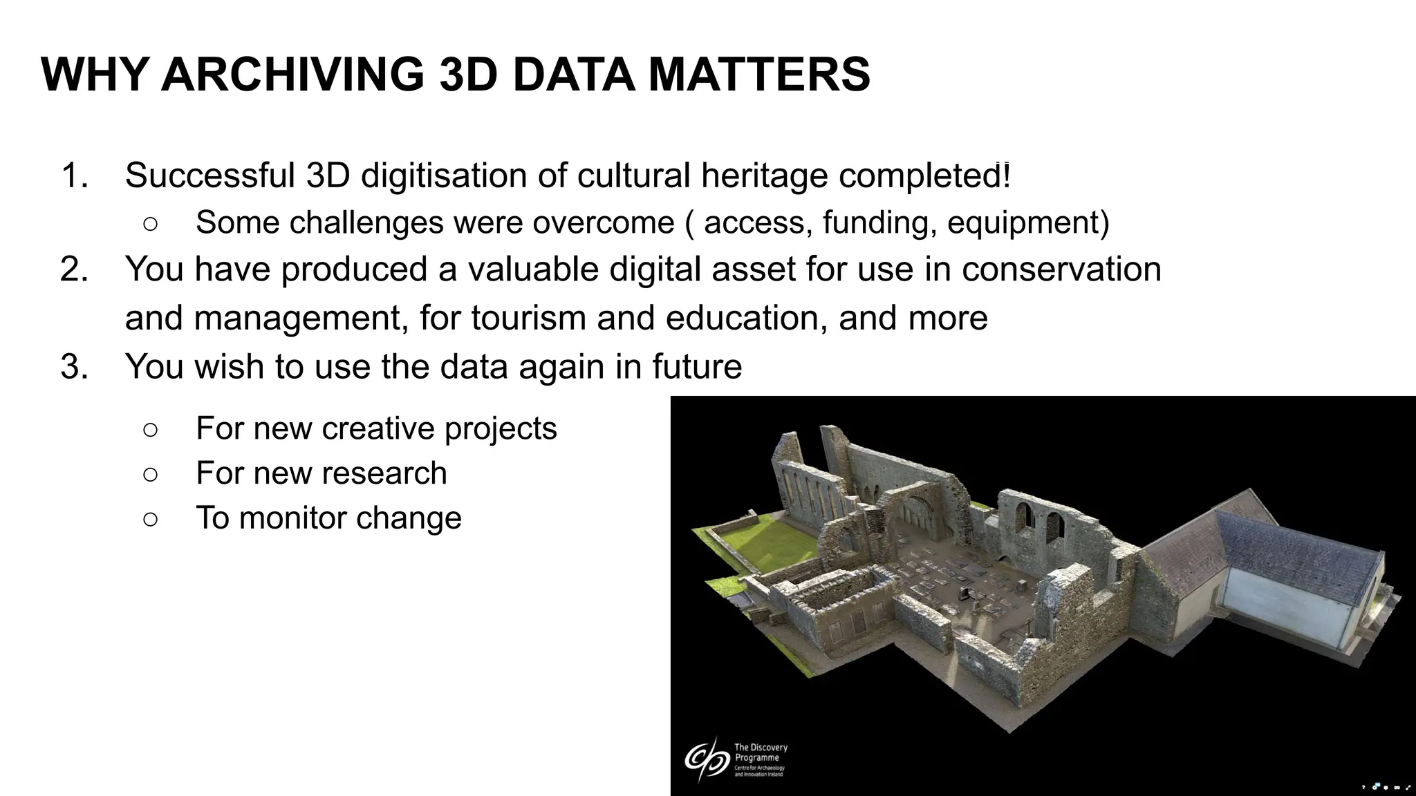 1. Successful 3D digitisation of cultural heritage completed!
○ Some challenges were overcome ( access, funding, equipment)
2. You have produced a valuable digital asset for use in conservation
and management, for tourism and education, and more
3. You wish to use the data again in future
○ For new creative projects
○ For new research
○ To monitor change
WHY ARCHIVING 3D DATA MATTERS
 