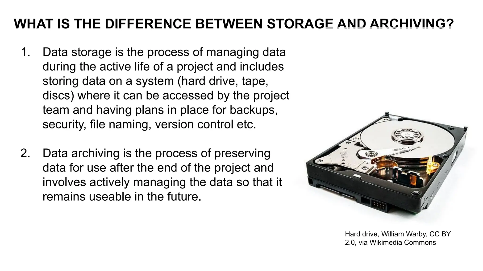 1. Data storage is the process of managing data
during the active life of a project and includes
storing data on a system (hard drive, tape,
discs) where it can be accessed by the project
team and having plans in place for backups,
security, file naming, version control etc.
2. Data archiving is the process of preserving
data for use after the end of the project and
involves actively managing the data so that it
remains useable in the future.
WHAT IS THE DIFFERENCE BETWEEN STORAGE AND ARCHIVING?
Hard drive, William Warby, CC BY
2.0, via Wikimedia Commons
 